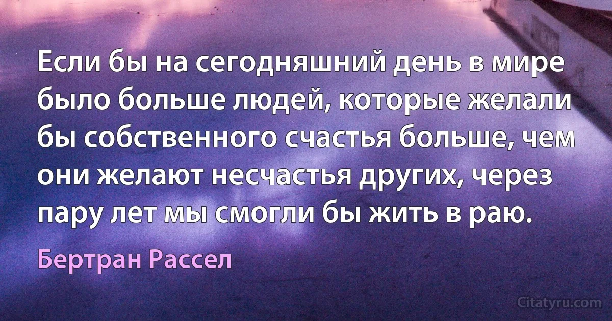 Если бы на сегодняшний день в мире было больше людей, которые желали бы собственного счастья больше, чем они желают несчастья других, через пару лет мы смогли бы жить в раю. (Бертран Рассел)