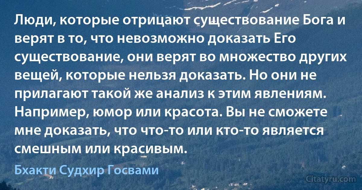 Люди, которые отрицают существование Бога и верят в то, что невозможно доказать Его существование, они верят во множество других вещей, которые нельзя доказать. Но они не прилагают такой же анализ к этим явлениям. Например, юмор или красота. Вы не сможете мне доказать, что что-то или кто-то является смешным или красивым. (Бхакти Судхир Госвами)