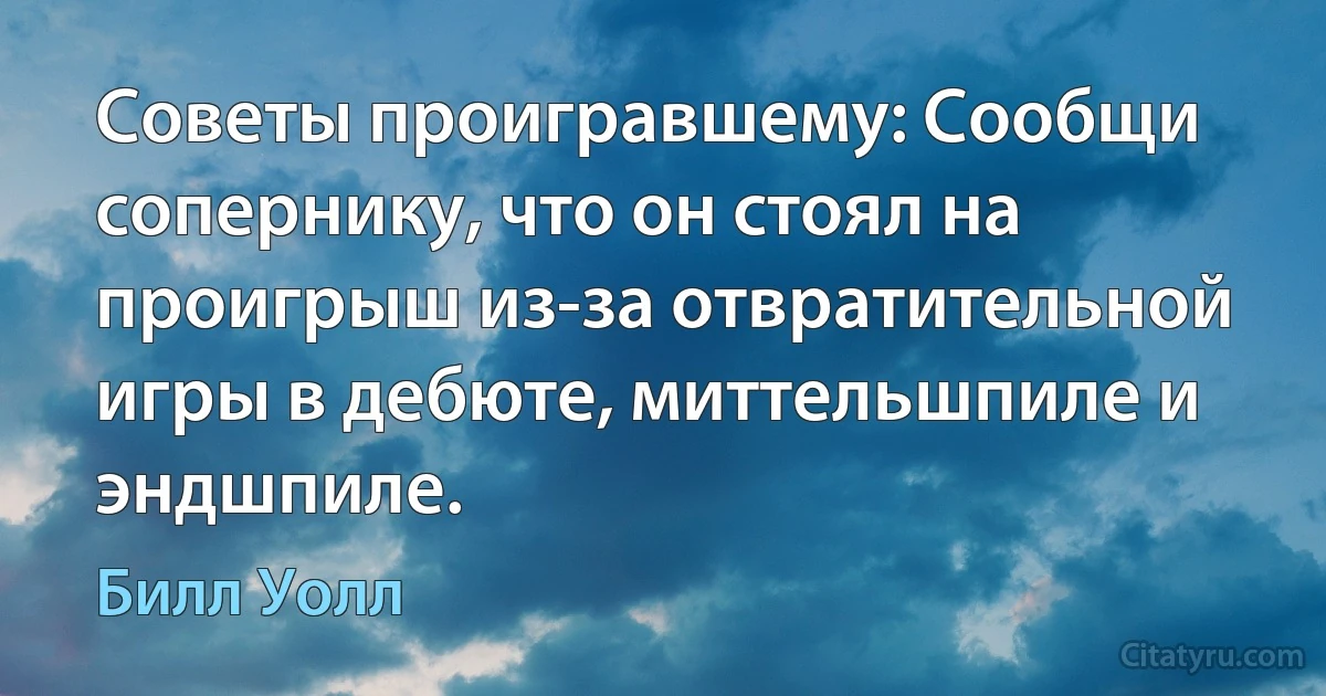 Советы проигравшему: Сообщи сопернику, что он стоял на проигрыш из-за отвратительной игры в дебюте, миттельшпиле и эндшпиле. (Билл Уолл)