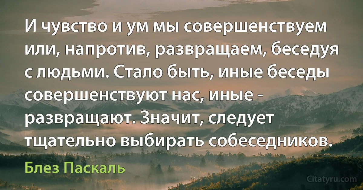 И чувство и ум мы совершенствуем или, напротив, развращаем, беседуя с людьми. Стало быть, иные беседы совершенствуют нас, иные - развращают. Значит, следует тщательно выбирать собеседников. (Блез Паскаль)