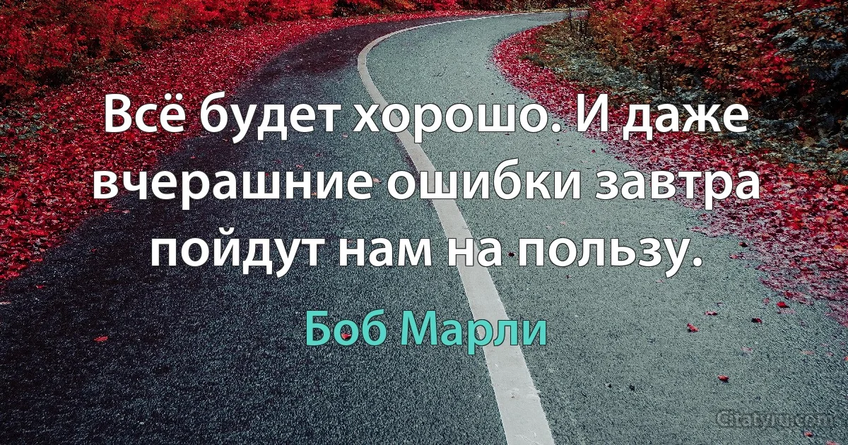 Всё будет хорошо. И даже вчерашние ошибки завтра пойдут нам на пользу. (Боб Марли)