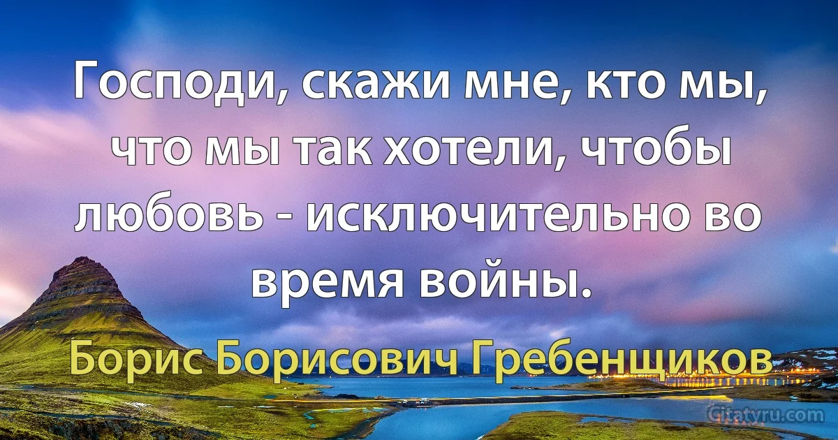 Господи, скажи мне, кто мы, что мы так хотели, чтобы любовь - исключительно во время войны. (Борис Борисович Гребенщиков)