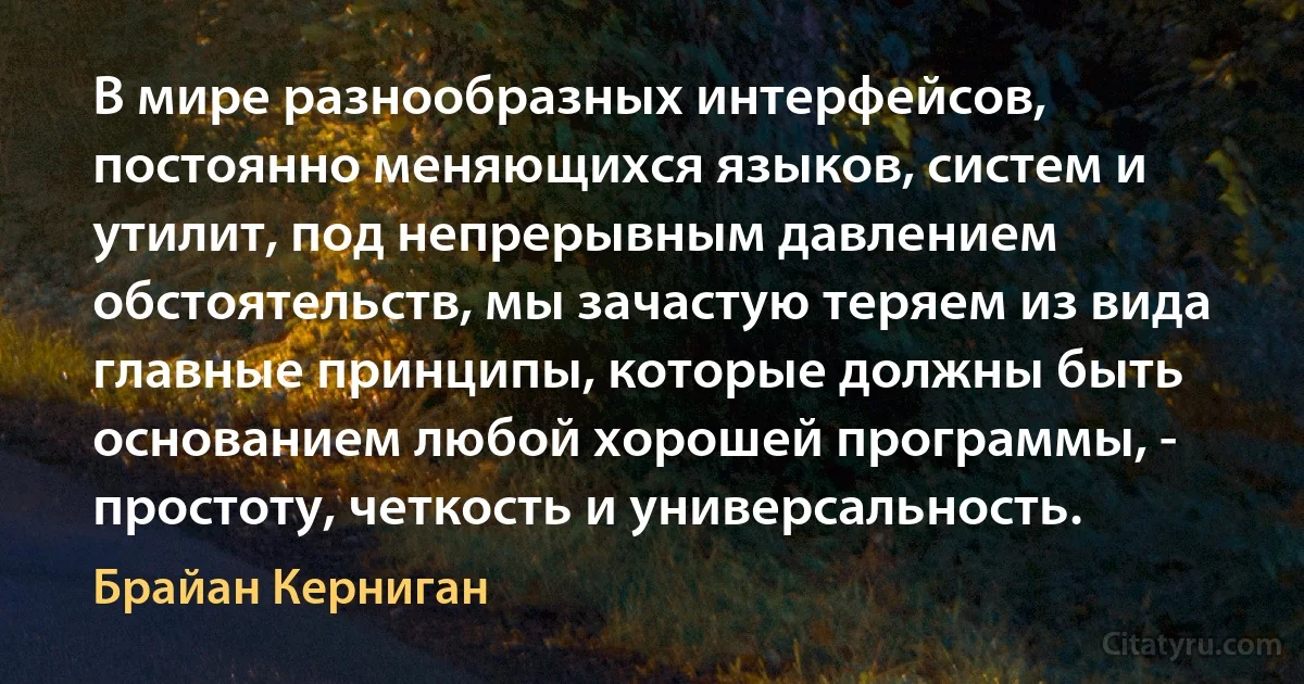 В мире разнообразных интерфейсов, постоянно меняющихся языков, систем и утилит, под непрерывным давлением обстоятельств, мы зачастую теряем из вида главные принципы, которые должны быть основанием любой хорошей программы, - простоту, четкость и универсальность. (Брайан Керниган)