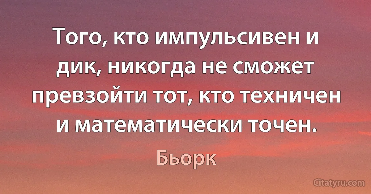 Того, кто импульсивен и дик, никогда не сможет превзойти тот, кто техничен и математически точен. (Бьорк)