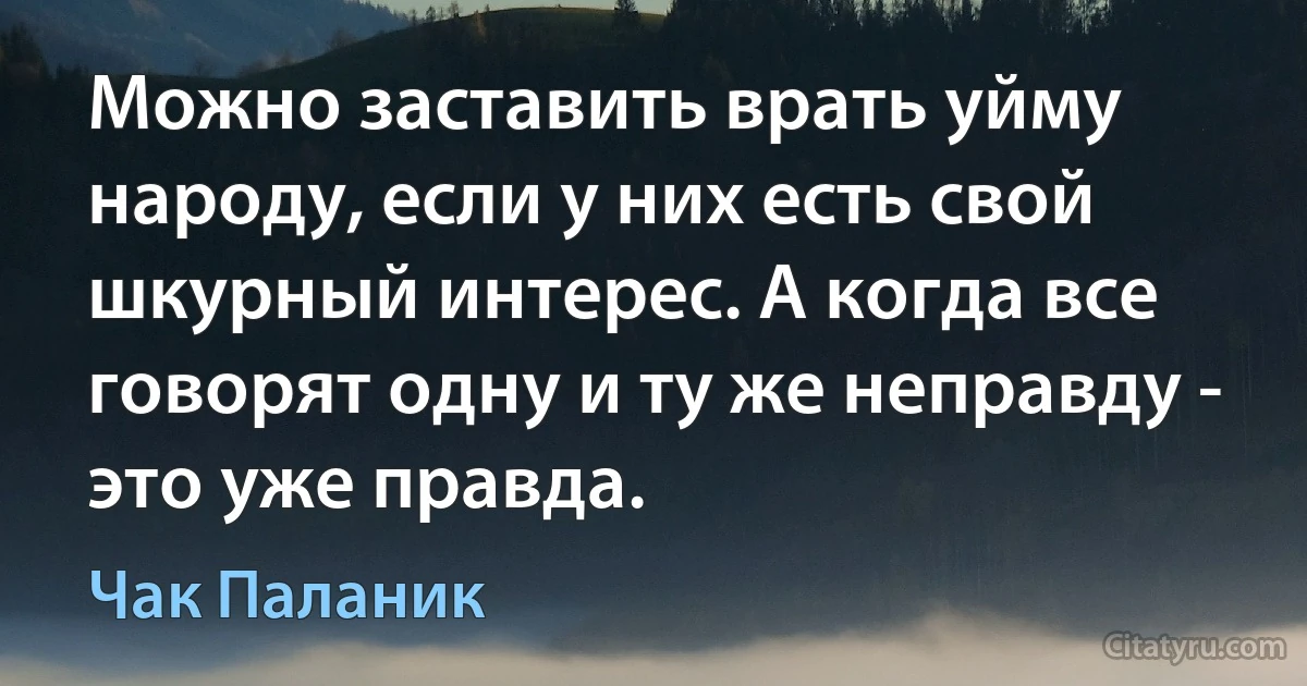 Можно заставить врать уйму народу, если у них есть свой шкурный интерес. А когда все говорят одну и ту же неправду - это уже правда. (Чак Паланик)