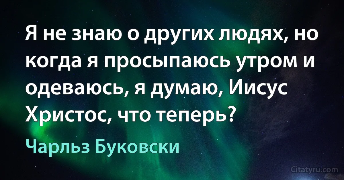 Я не знаю о других людях, но когда я просыпаюсь утром и одеваюсь, я думаю, Иисус Христос, что теперь? (Чарльз Буковски)