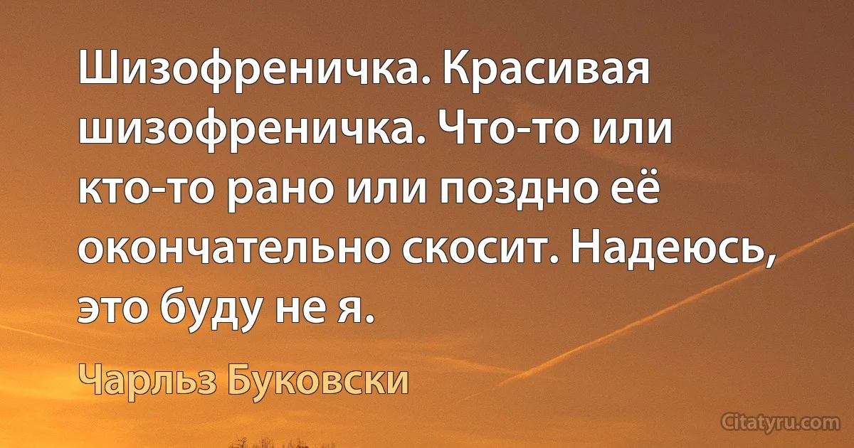 Шизофреничка. Красивая шизофреничка. Что-то или кто-то рано или поздно её окончательно скосит. Надеюсь, это буду не я. (Чарльз Буковски)