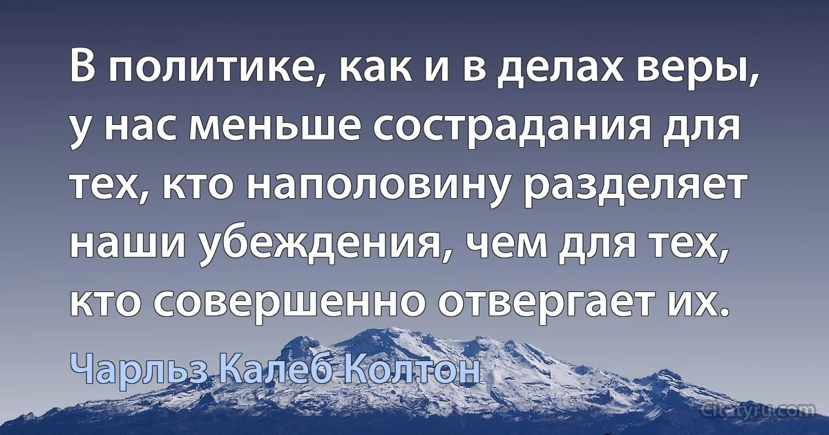 В политике, как и в делах веры, у нас меньше сострадания для тех, кто наполовину разделяет наши убеждения, чем для тех, кто совершенно отвергает их. (Чарльз Калеб Колтон)