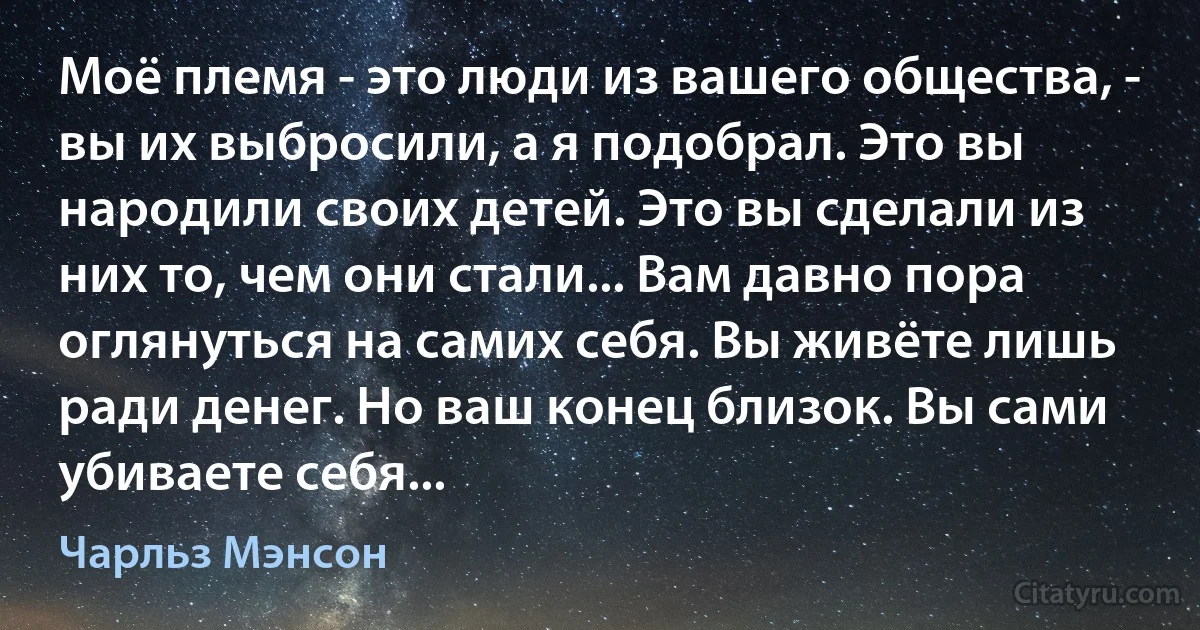 Моё племя - это люди из вашего общества, - вы их выбросили, а я подобрал. Это вы народили своих детей. Это вы сделали из них то, чем они стали... Вам давно пора оглянуться на самих себя. Вы живёте лишь ради денег. Но ваш конец близок. Вы сами убиваете себя... (Чарльз Мэнсон)