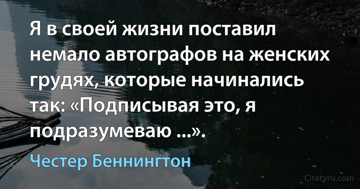 Я в своей жизни поставил немало автографов на женских грудях, которые начинались так: «Подписывая это, я подразумеваю ...». (Честер Беннингтон)