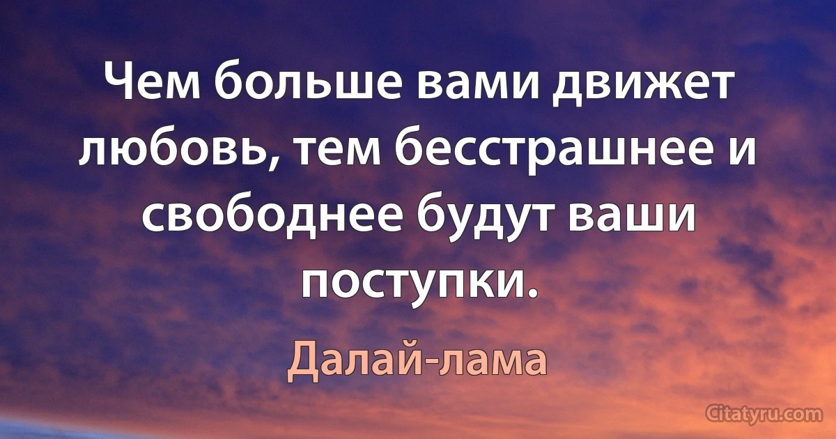 Чем больше вами движет любовь, тем бесстрашнее и свободнее будут ваши поступки. (Далай-лама)