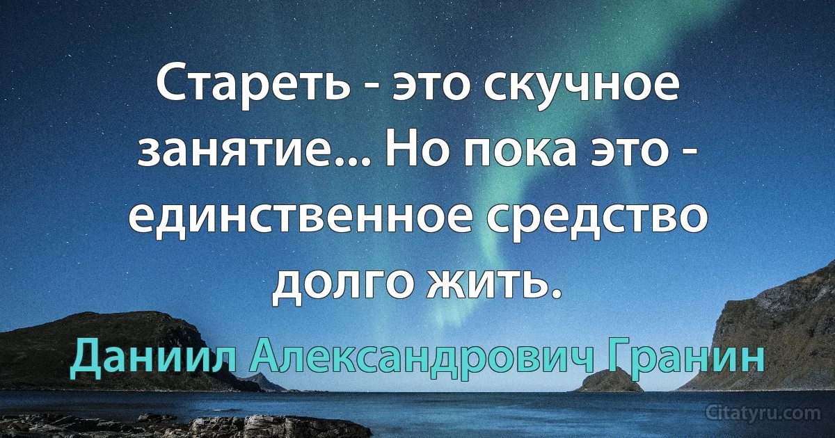 Стареть - это скучное занятие... Но пока это - единственное средство долго жить. (Даниил Александрович Гранин)