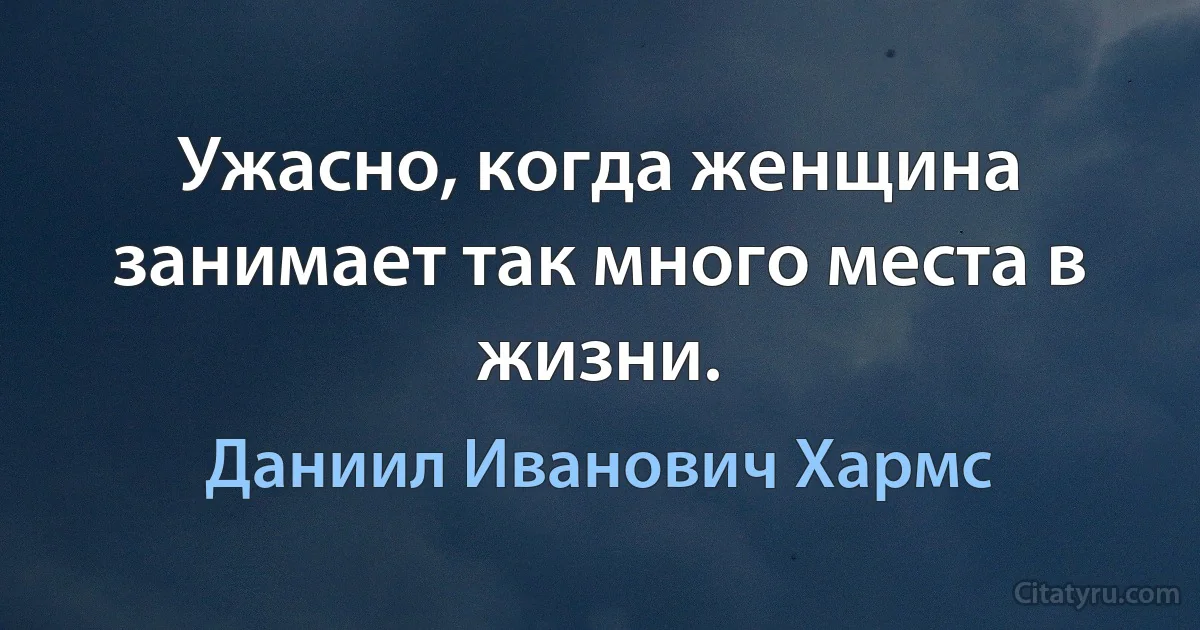 Ужасно, когда женщина занимает так много места в жизни. (Даниил Иванович Хармс)