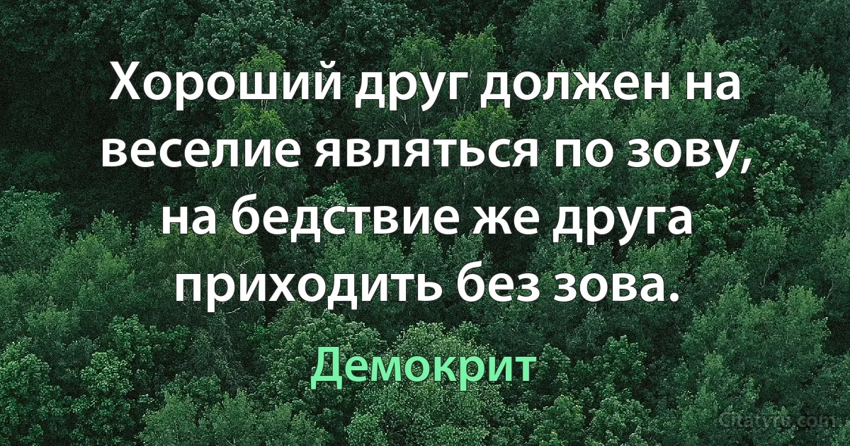 Хороший друг должен на веселие являться по зову, на бедствие же друга приходить без зова. (Демокрит)