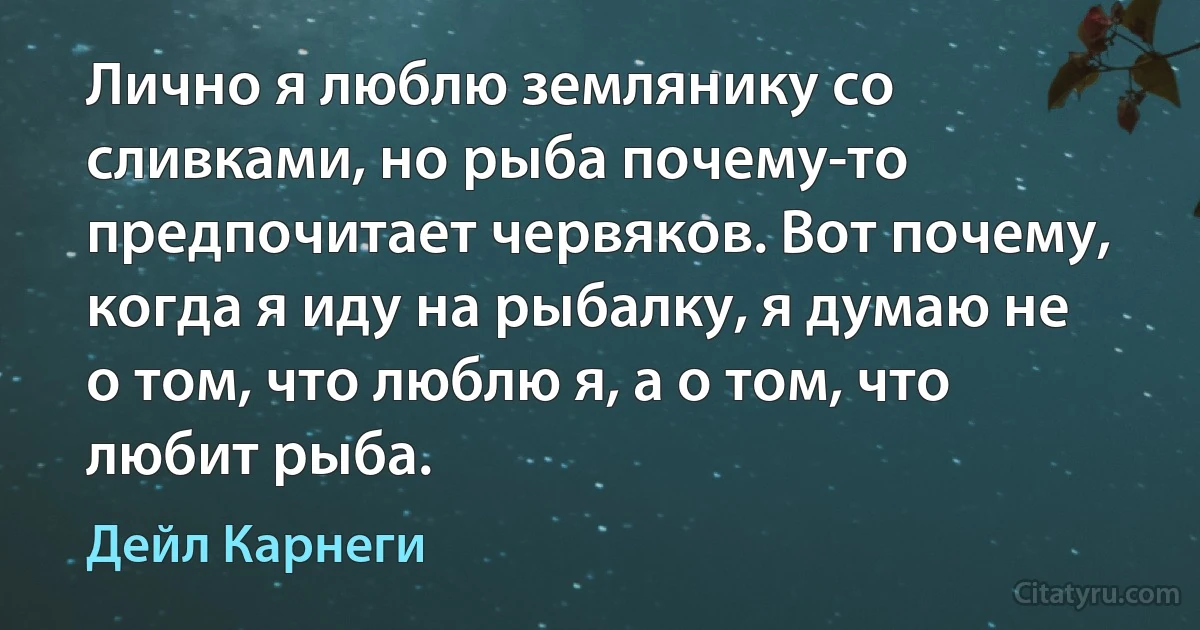 Лично я люблю землянику со сливками, но рыба почему-то предпочитает червяков. Вот почему, когда я иду на рыбалку, я думаю не о том, что люблю я, а о том, что любит рыба. (Дейл Карнеги)