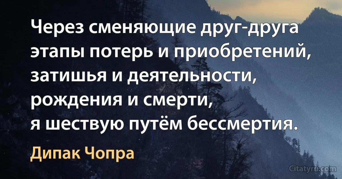 Через сменяющие друг-друга этапы потерь и приобретений, затишья и деятельности, рождения и смерти,
я шествую путём бессмертия. (Дипак Чопра)