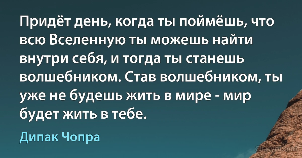 Придёт день, когда ты поймёшь, что всю Вселенную ты можешь найти внутри себя, и тогда ты станешь волшебником. Став волшебником, ты уже не будешь жить в мире - мир будет жить в тебе. (Дипак Чопра)