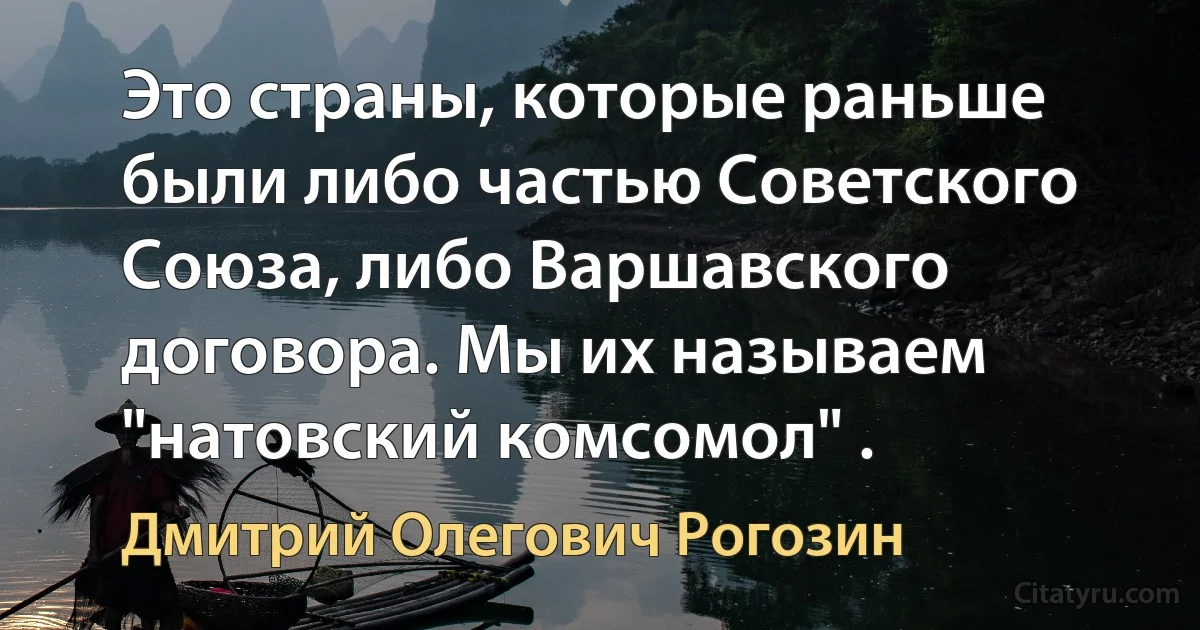 Это страны, которые раньше были либо частью Советского Союза, либо Варшавского договора. Мы их называем "натовский комсомол" . (Дмитрий Олегович Рогозин)