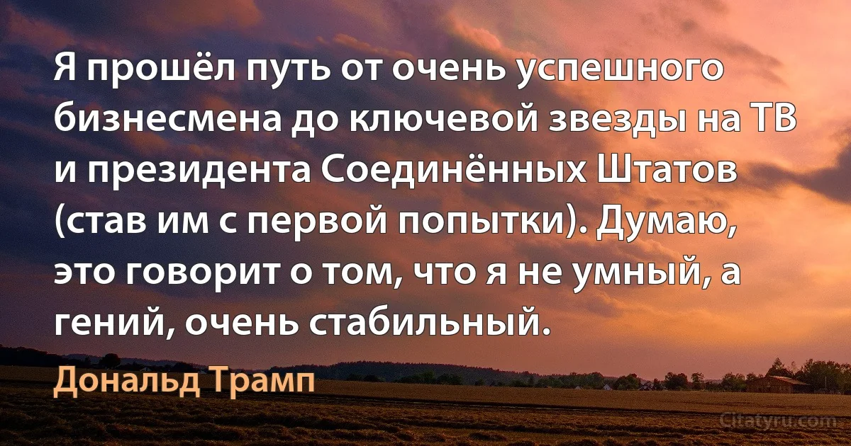 Я прошёл путь от очень успешного бизнесмена до ключевой звезды на ТВ и президента Соединённых Штатов (став им с первой попытки). Думаю, это говорит о том, что я не умный, а гений, очень стабильный. (Дональд Трамп)