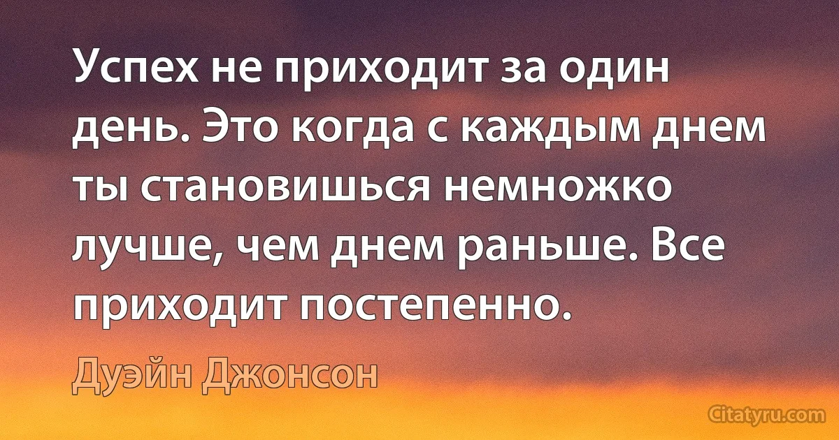 Успех не приходит за один день. Это когда с каждым днем ты становишься немножко лучше, чем днем раньше. Все приходит постепенно. (Дуэйн Джонсон)