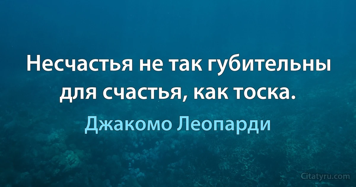 Несчастья не так губительны для счастья, как тоска. (Джакомо Леопарди)