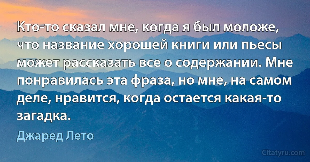 Кто-то сказал мне, когда я был моложе, что название хорошей книги или пьесы может рассказать все о содержании. Мне понравилась эта фраза, но мне, на самом деле, нравится, когда остается какая-то загадка. (Джаред Лето)