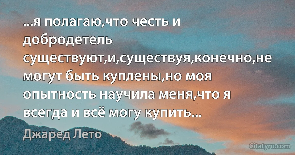 ...я полагаю,что честь и добродетель существуют,и,существуя,конечно,не могут быть куплены,но моя опытность научила меня,что я всегда и всё могу купить... (Джаред Лето)