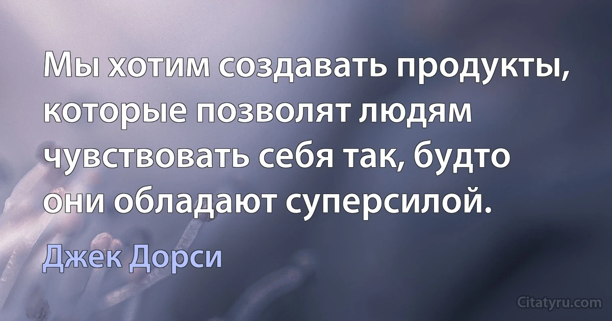 Мы хотим создавать продукты, которые позволят людям чувствовать себя так, будто они обладают суперсилой. (Джек Дорси)