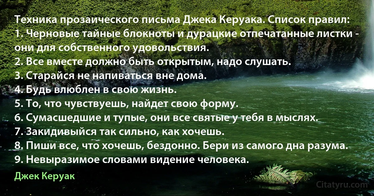 Техника прозаического письма Джека Керуака. Список правил:
1. Черновые тайные блокноты и дурацкие отпечатанные листки - они для собственного удовольствия.
2. Все вместе должно быть открытым, надо слушать.
3. Старайся не напиваться вне дома.
4. Будь влюблен в свою жизнь.
5. То, что чувствуешь, найдет свою форму.
6. Сумасшедшие и тупые, они все святые у тебя в мыслях.
7. Закидивыйся так сильно, как хочешь.
8. Пиши все, что хочешь, бездонно. Бери из самого дна разума.
9. Невыразимое словами видение человека. (Джек Керуак)