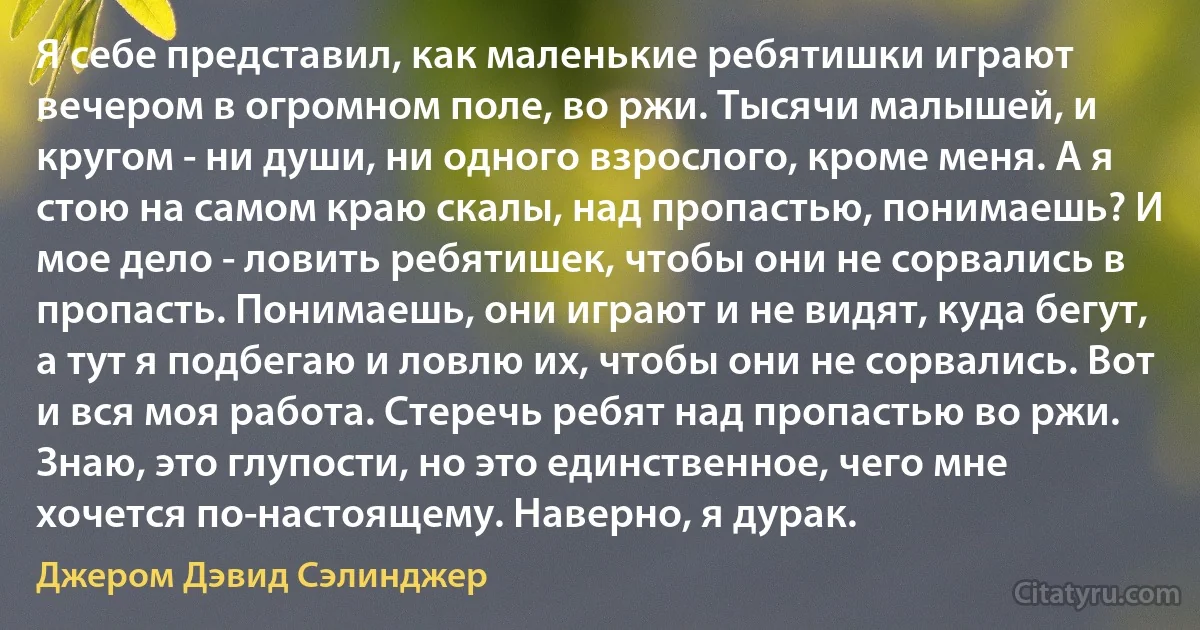 Я себе представил, как маленькие ребятишки играют вечером в огромном поле, во ржи. Тысячи малышей, и кругом - ни души, ни одного взрослого, кроме меня. А я стою на самом краю скалы, над пропастью, понимаешь? И мое дело - ловить ребятишек, чтобы они не сорвались в пропасть. Понимаешь, они играют и не видят, куда бегут, а тут я подбегаю и ловлю их, чтобы они не сорвались. Вот и вся моя работа. Стеречь ребят над пропастью во ржи. Знаю, это глупости, но это единственное, чего мне хочется по-настоящему. Наверно, я дурак. (Джером Дэвид Сэлинджер)