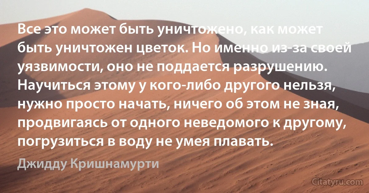 Все это может быть уничтожено, как может быть уничтожен цветок. Но именно из-за своей уязвимости, оно не поддается разрушению. Научиться этому у кого-либо другого нельзя, нужно просто начать, ничего об этом не зная, продвигаясь от одного неведомого к другому, погрузиться в воду не умея плавать. (Джидду Кришнамурти)