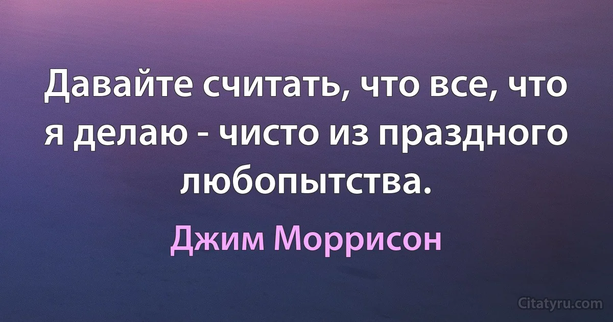 Давайте считать, что все, что я делаю - чисто из праздного любопытства. (Джим Моррисон)