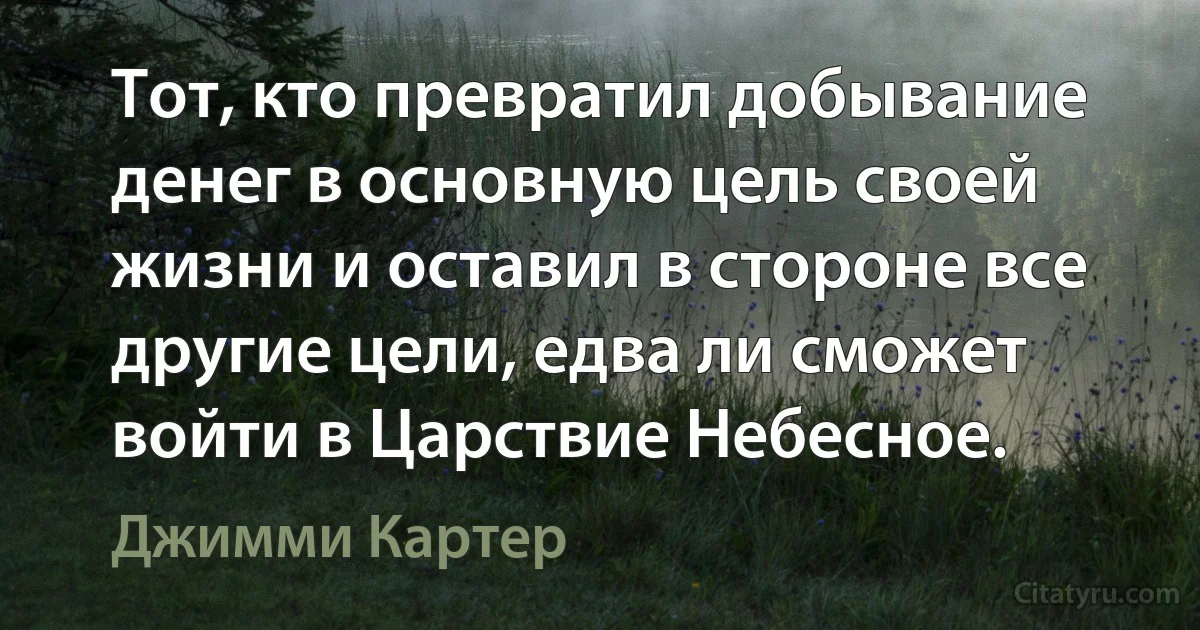 Тот, кто превратил добывание денег в основную цель своей жизни и оставил в стороне все другие цели, едва ли сможет войти в Царствие Небесное. (Джимми Картер)