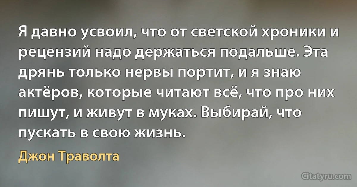 Я давно усвоил, что от светской хроники и рецензий надо держаться подальше. Эта дрянь только нервы портит, и я знаю актёров, которые читают всё, что про них пишут, и живут в муках. Выбирай, что пускать в свою жизнь. (Джон Траволта)