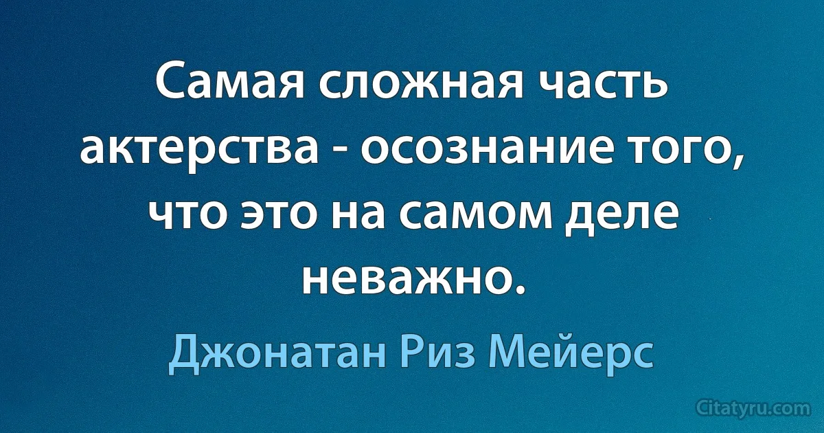 Самая сложная часть актерства - осознание того, что это на самом деле неважно. (Джонатан Риз Мейерс)