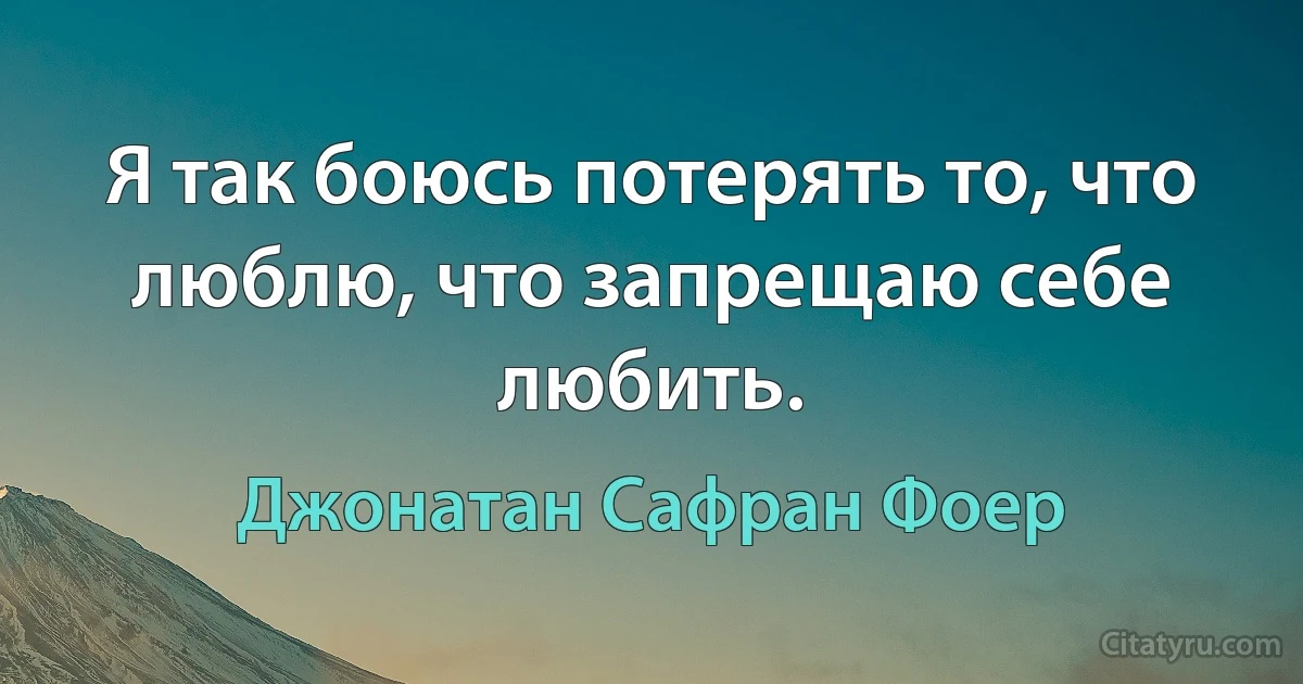 Я так боюсь потерять то, что люблю, что запрещаю себе любить. (Джонатан Сафран Фоер)