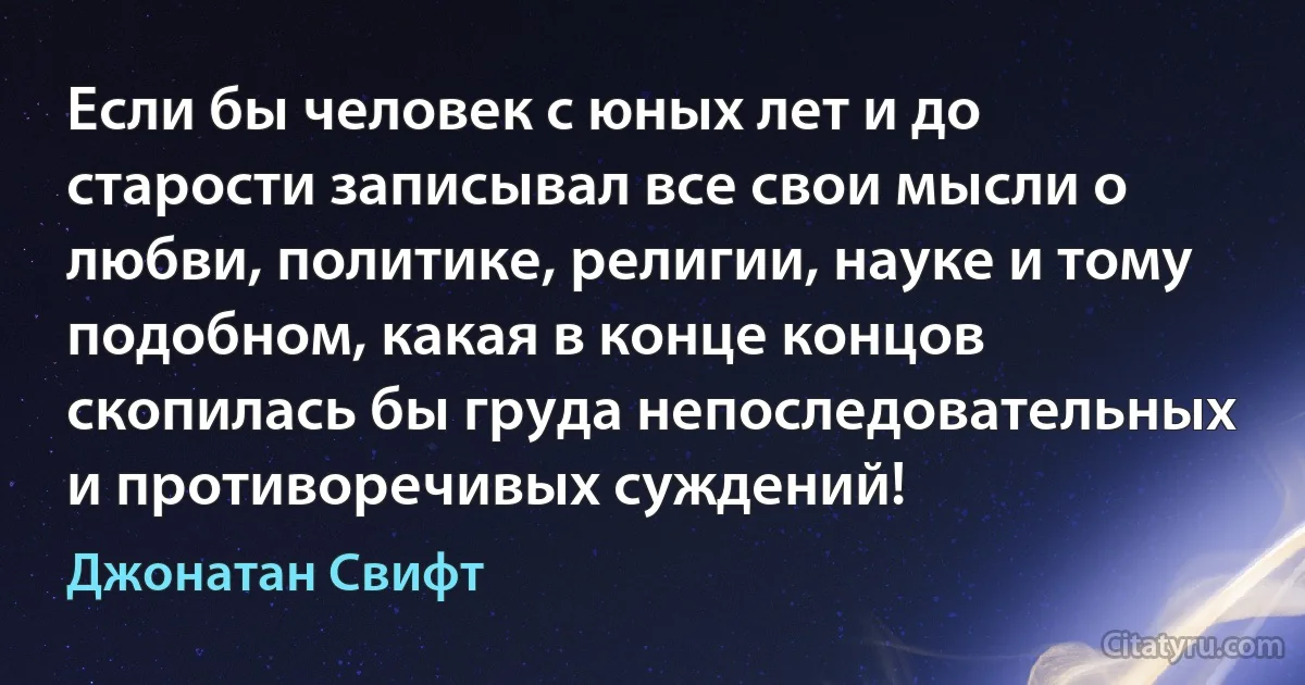 Если бы человек с юных лет и до старости записывал все свои мысли о любви, политике, религии, науке и тому подобном, какая в конце концов скопилась бы груда непоследовательных и противоречивых суждений! (Джонатан Свифт)