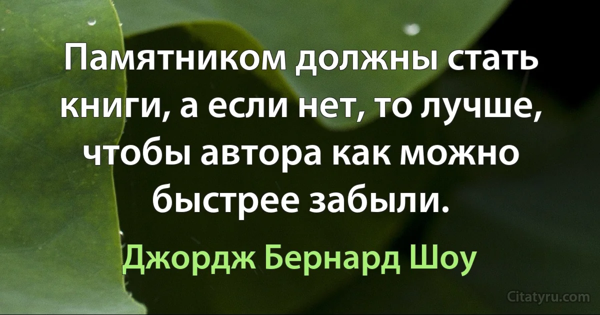 Памятником должны стать книги, а если нет, то лучше, чтобы автора как можно быстрее забыли. (Джордж Бернард Шоу)