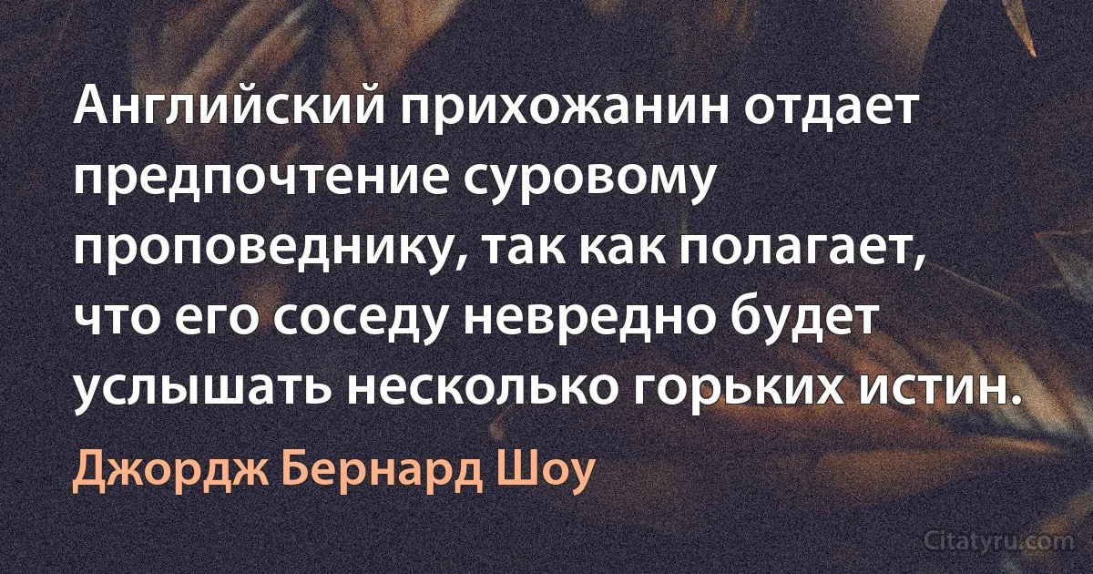 Английский прихожанин отдает предпочтение суровому проповеднику, так как полагает, что его соседу невредно будет услышать несколько горьких истин. (Джордж Бернард Шоу)