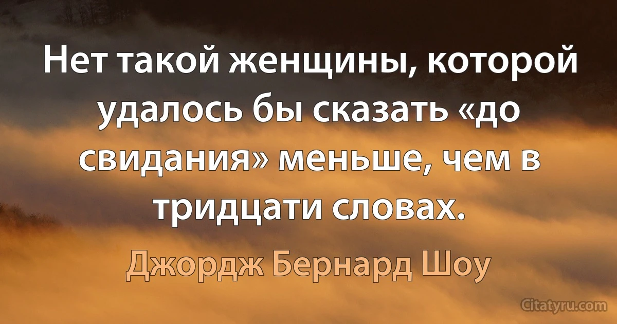 Нет такой женщины, которой удалось бы сказать «до свидания» меньше, чем в тридцати словах. (Джордж Бернард Шоу)