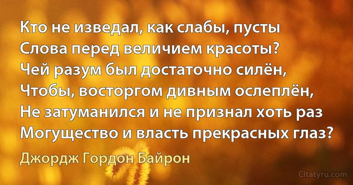 Кто не изведал, как слабы, пусты
Слова перед величием красоты?
Чей разум был достаточно силён,
Чтобы, восторгом дивным ослеплён,
Не затуманился и не признал хоть раз
Могущество и власть прекрасных глаз? (Джордж Гордон Байрон)