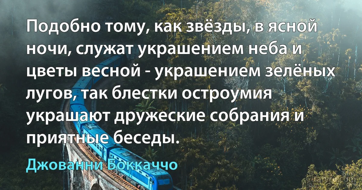 Подобно тому, как звёзды, в ясной ночи, служат украшением неба и цветы весной - украшением зелёных лугов, так блестки остроумия украшают дружеские собрания и приятные беседы. (Джованни Боккаччо)