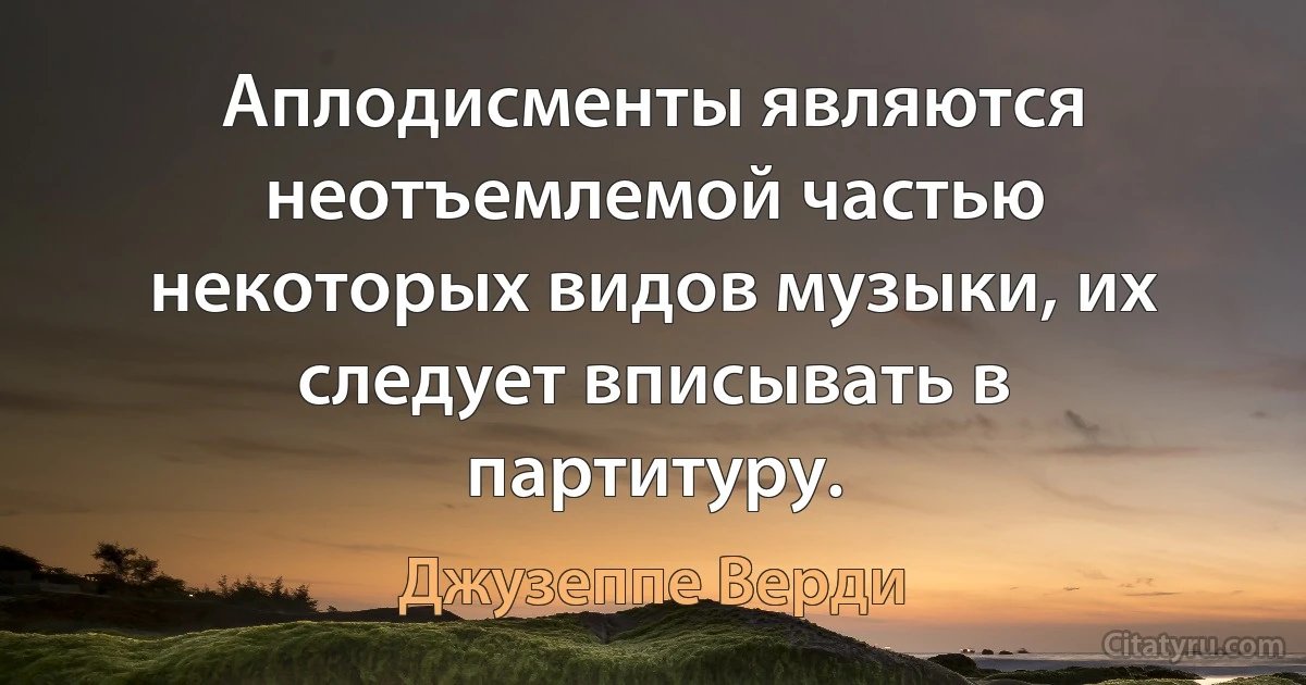 Аплодисменты являются неотъемлемой частью некоторых видов музыки, их следует вписывать в партитуру. (Джузеппе Верди)