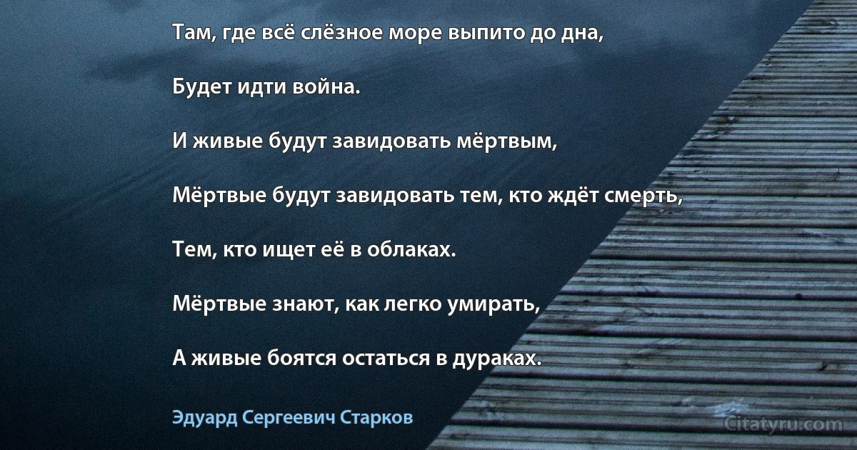 Там, где всё слёзное море выпито до дна,

Будет идти война.

И живые будут завидовать мёртвым,

Мёртвые будут завидовать тем, кто ждёт смерть,

Тем, кто ищет её в облаках.

Мёртвые знают, как легко умирать,

А живые боятся остаться в дураках. (Эдуард Сергеевич Старков)