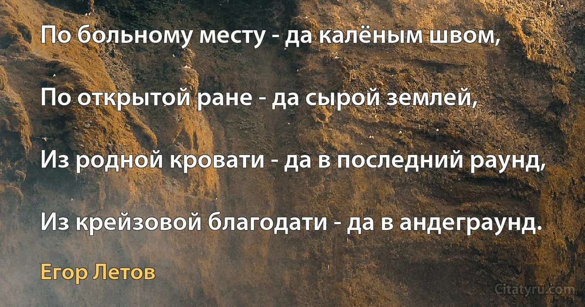 По больному месту - да калёным швом,

По открытой ране - да сырой землей,

Из родной кровати - да в последний раунд,

Из крейзовой благодати - да в андеграунд. (Егор Летов)