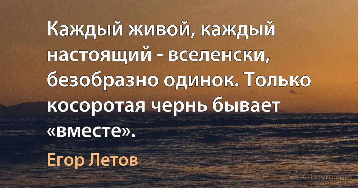 Каждый живой, каждый настоящий - вселенски, безобразно одинок. Только косоротая чернь бывает «вместе». (Егор Летов)