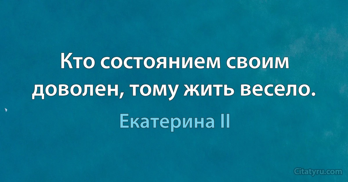 Кто состоянием своим доволен, тому жить весело. (Екатерина II)