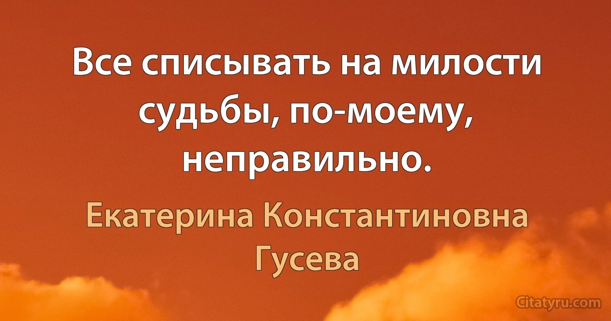 Все списывать на милости судьбы, по-моему, неправильно. (Екатерина Константиновна Гусева)