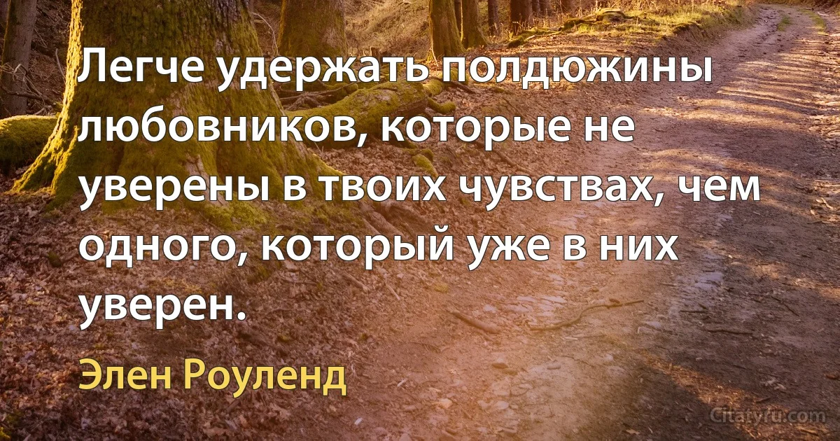 Легче удержать полдюжины любовников, которые не уверены в твоих чувствах, чем одного, который уже в них уверен. (Элен Роуленд)