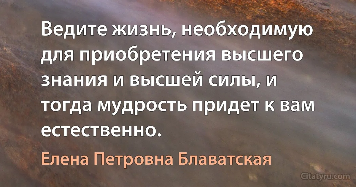 Ведите жизнь, необходимую для приобретения высшего знания и высшей силы, и тогда мудрость придет к вам естественно. (Елена Петровна Блаватская)